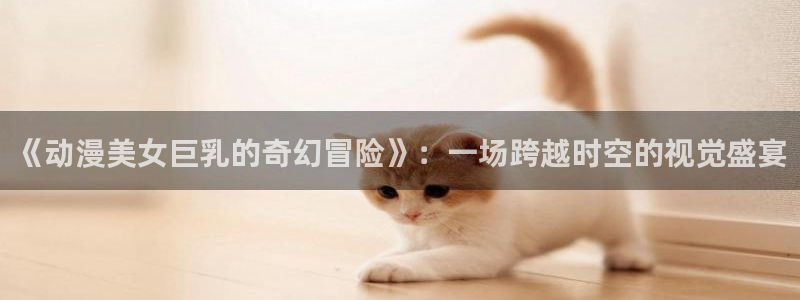 里番动漫高清：《动漫美女巨乳的奇幻冒险》：一场跨越时空的视觉盛宴