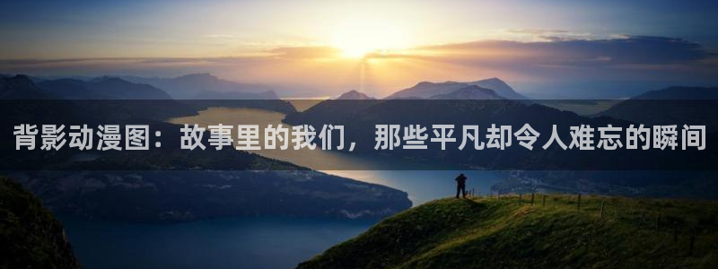 里番网漫画：背影动漫图：故事里的我们，那些平凡却令人难忘的瞬间