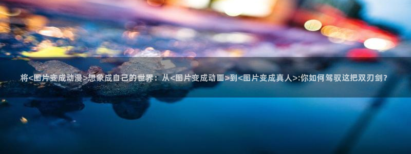 里番工口漫画在线：将<图片变成动漫>想象成自己的世界：从<图片变成动画>到<图片变成真人>:你如何驾驭这把双刃剑？